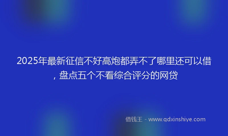 2025年最新征信不好高炮都弄不了哪里还可以借，盘点五个不看综合评分的网贷