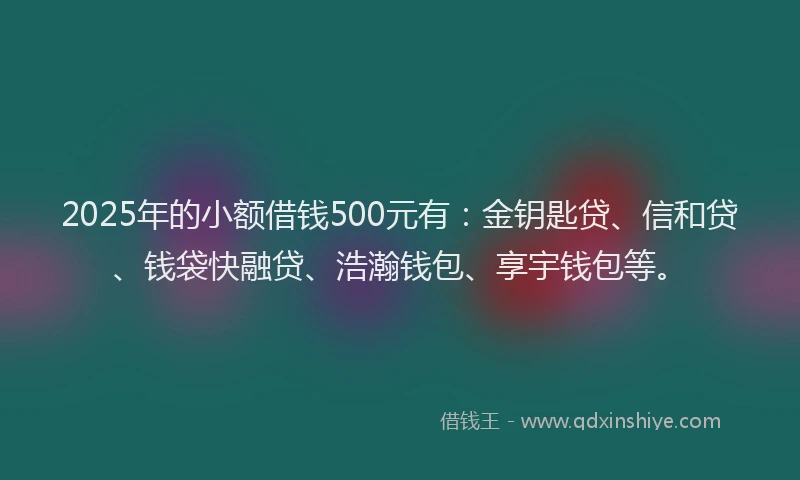 2025年的小额借钱500元有：金钥匙贷、信和贷、钱袋快融贷、浩瀚钱包、享宇钱包等。