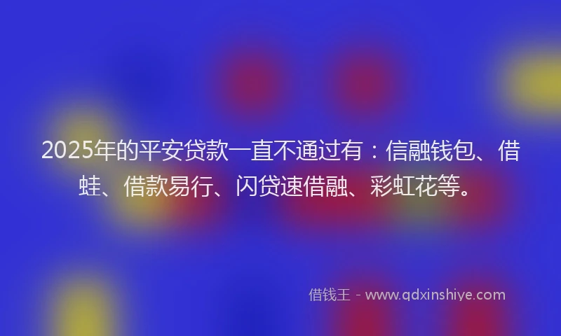 2025年的平安贷款一直不通过有：信融钱包、借蛙、借款易行、闪贷速借融、彩虹花等。