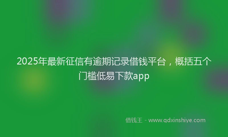 2025年最新征信有逾期记录借钱平台，概括五个门槛低易下款app