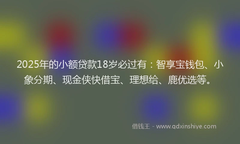 2025年的小额贷款18岁必过有：智享宝钱包、小象分期、现金侠快借宝、理想给、鹿优选等。