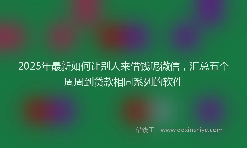 2025年最新如何让别人来借钱呢微信，汇总五个周周到贷款相同系列的软件