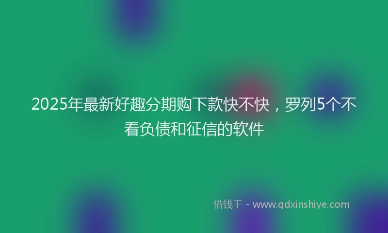 2025年最新好趣分期购下款快不快，罗列5个不看负债和征信的软件