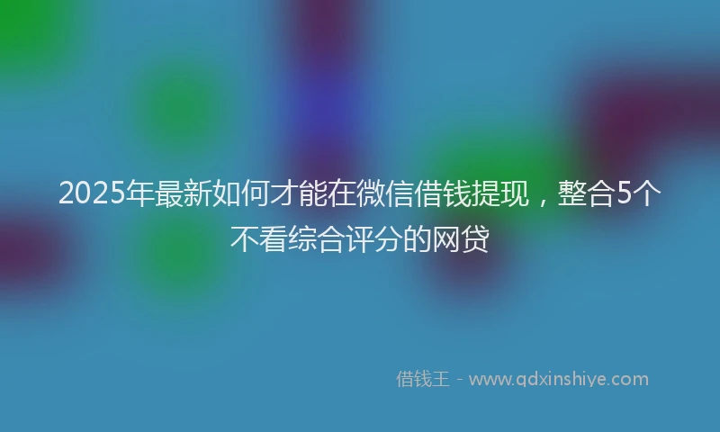 2025年最新如何才能在微信借钱提现，整合5个不看综合评分的网贷