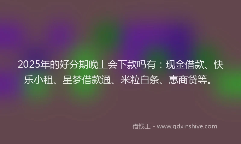 2025年的好分期晚上会下款吗有：现金借款、快乐小租、星梦借款通、米粒白条、惠商贷等。