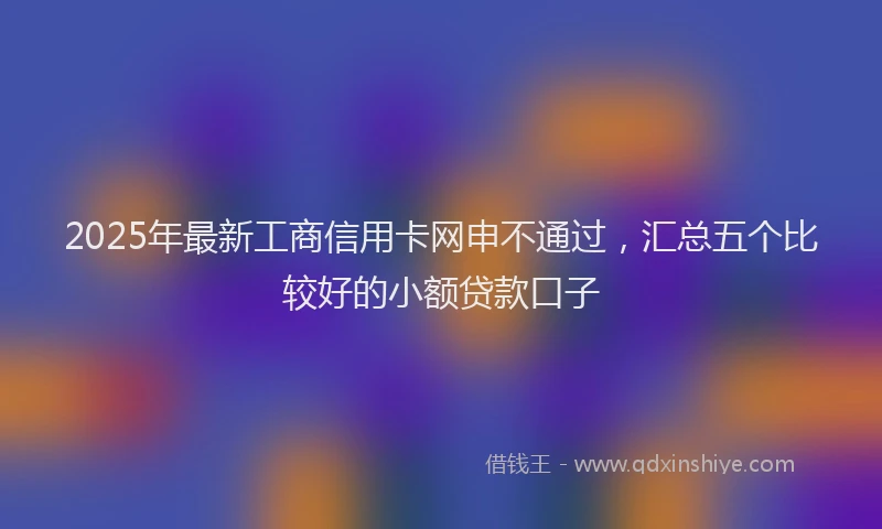 2025年最新工商信用卡网申不通过，汇总五个比较好的小额贷款口子