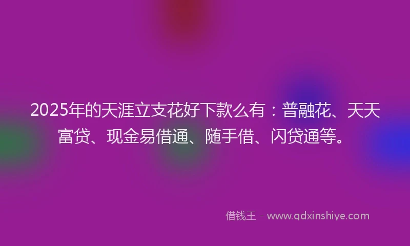 2025年的天涯立支花好下款么有：普融花、天天富贷、现金易借通、随手借、闪贷通等。