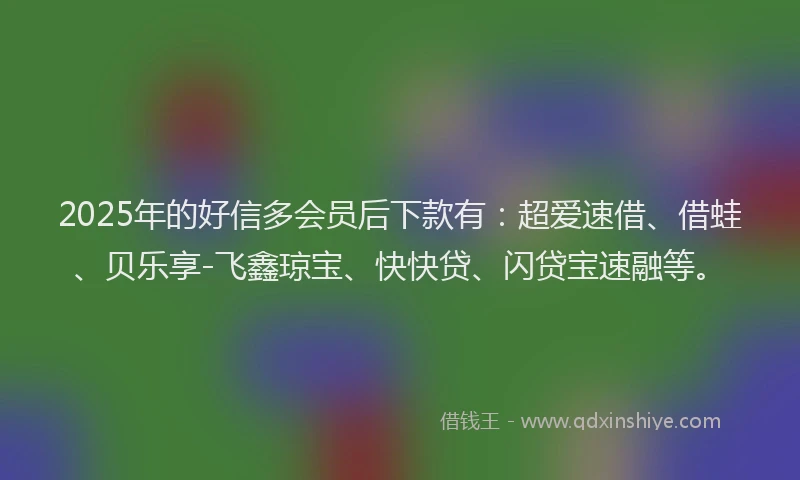 2025年的好信多会员后下款有：超爱速借、借蛙、贝乐享-飞鑫琼宝、快快贷、闪贷宝速融等。