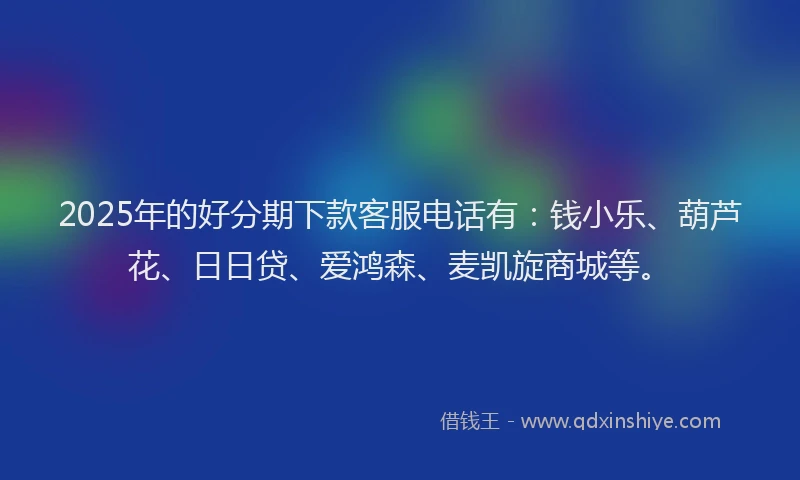 2025年的好分期下款客服电话有：钱小乐、葫芦花、日日贷、爱鸿森、麦凯旋商城等。