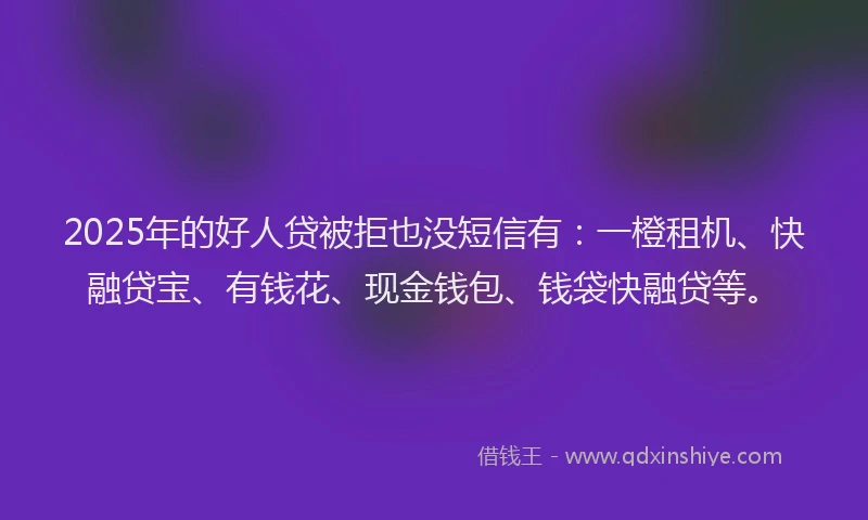 2025年的好人贷被拒也没短信有：一橙租机、快融贷宝、有钱花、现金钱包、钱袋快融贷等。