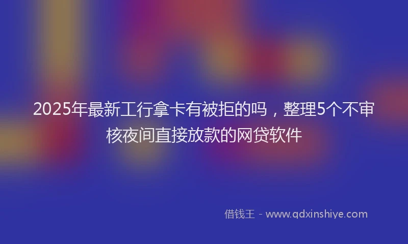 2025年最新工行拿卡有被拒的吗，整理5个不审核夜间直接放款的网贷软件