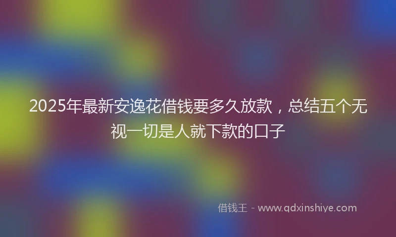 2025年最新安逸花借钱要多久放款，总结五个无视一切是人就下款的口子
