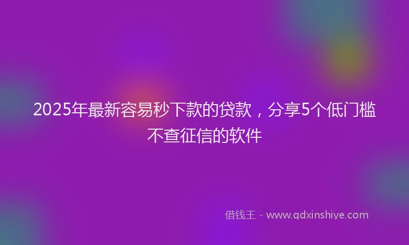 2025年最新容易秒下款的贷款，分享5个低门槛不查征信的软件