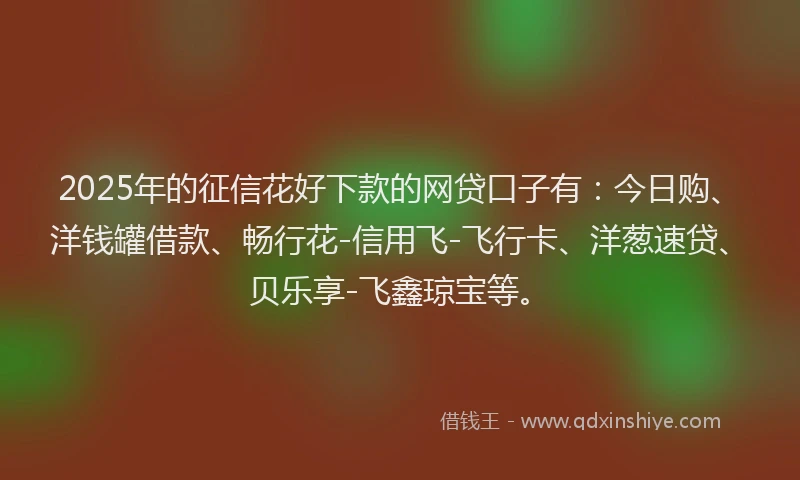 2025年的征信花好下款的网贷口子有：今日购、洋钱罐借款、畅行花-信用飞-飞行卡、洋葱速贷、贝乐享-飞鑫琼宝等。