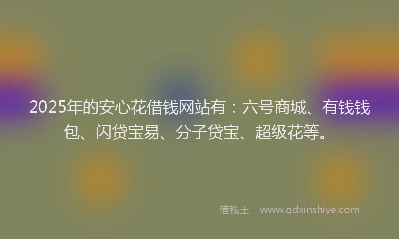 2025年的安心花借钱网站有：六号商城、有钱钱包、闪贷宝易、分子贷宝、超级花等。