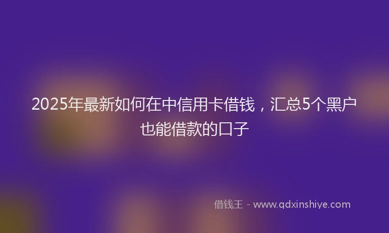 2025年最新如何在中信用卡借钱，汇总5个黑户也能借款的口子