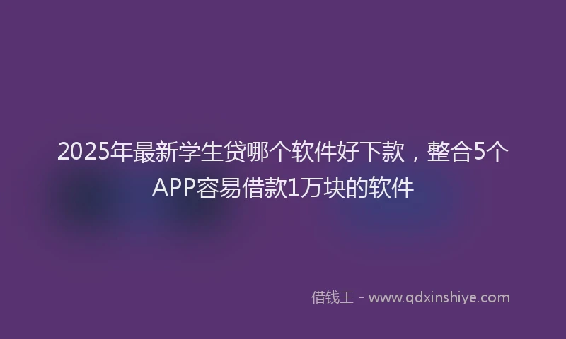 2025年最新学生贷哪个软件好下款，整合5个APP容易借款1万块的软件