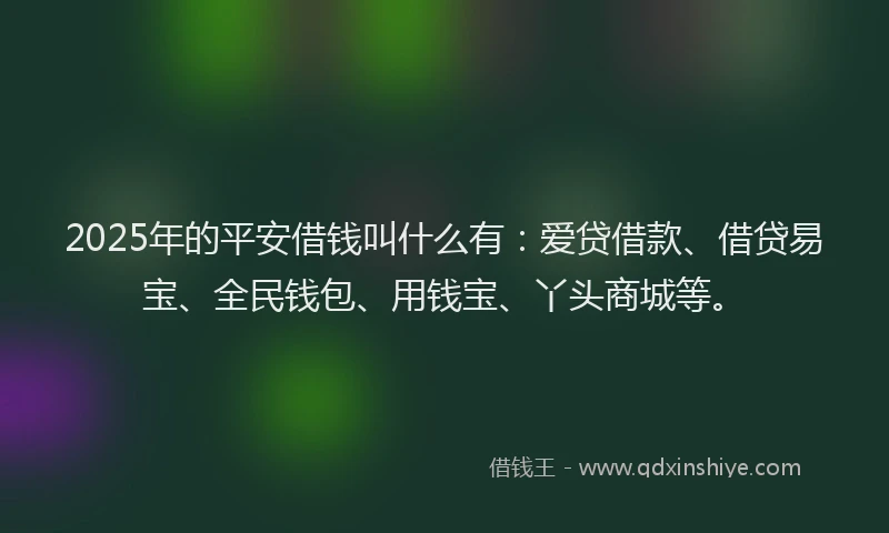 2025年的平安借钱叫什么有：爱贷借款、借贷易宝、全民钱包、用钱宝、丫头商城等。