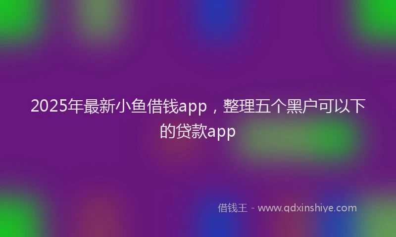 2025年最新小鱼借钱app，整理五个黑户可以下的贷款app