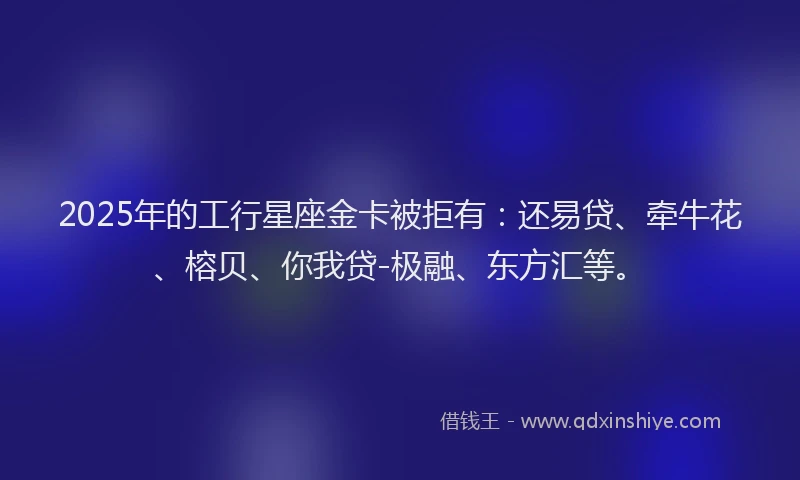 2025年的工行星座金卡被拒有：还易贷、牵牛花、榕贝、你我贷-极融、东方汇等。