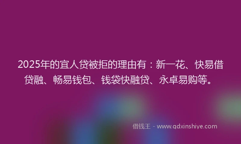 2025年的宜人贷被拒的理由有：新一花、快易借贷融、畅易钱包、钱袋快融贷、永卓易购等。