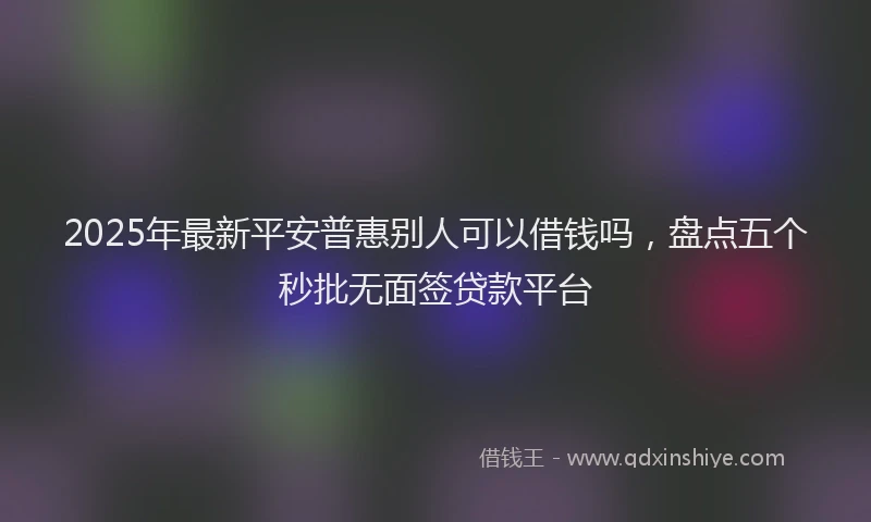2025年最新平安普惠别人可以借钱吗，盘点五个秒批无面签贷款平台