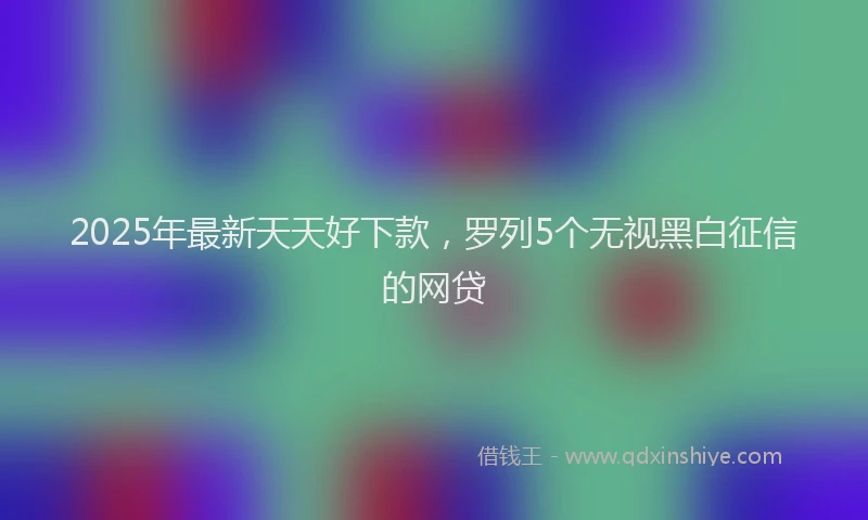 2025年最新天天好下款，罗列5个无视黑白征信的网贷