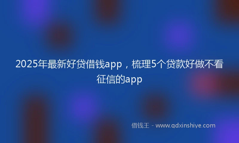 2025年最新好贷借钱app，梳理5个贷款好做不看征信的app