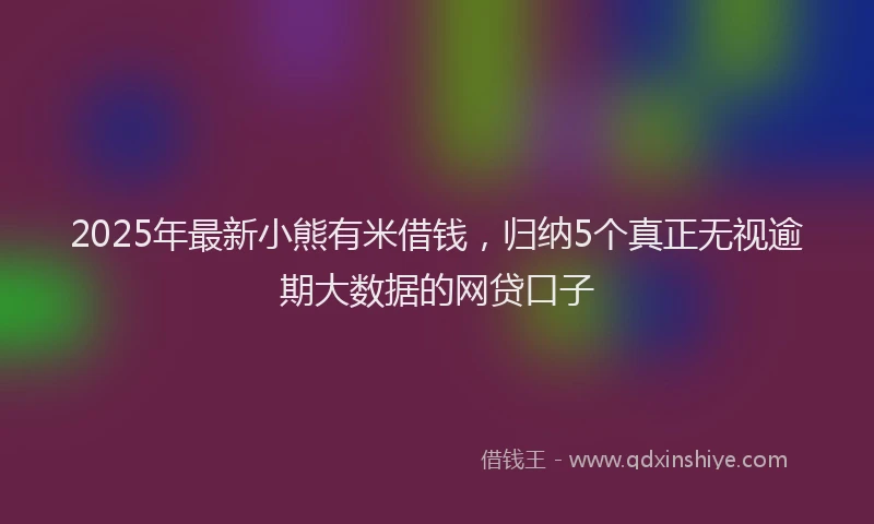 2025年最新小熊有米借钱，归纳5个真正无视逾期大数据的网贷口子