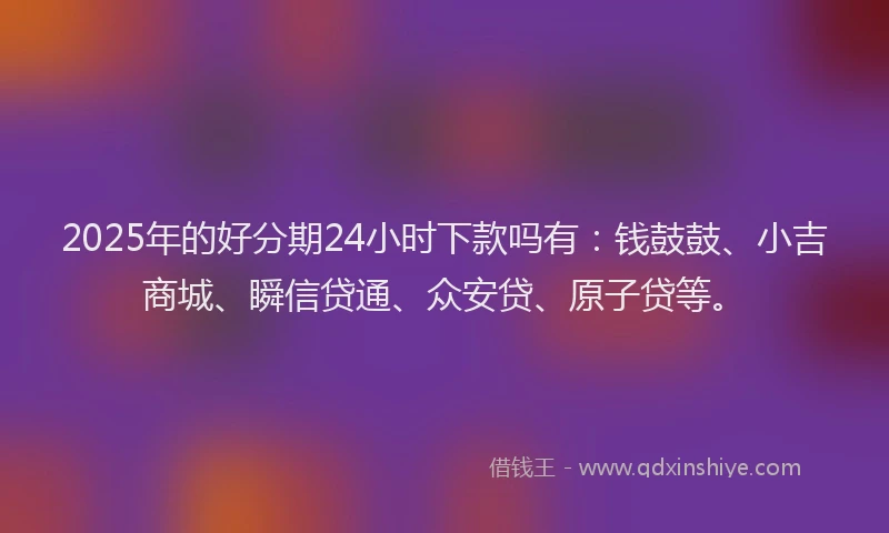 2025年的好分期24小时下款吗有：钱鼓鼓、小吉商城、瞬信贷通、众安贷、原子贷等。