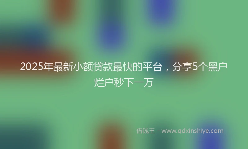 2025年最新小额贷款最快的平台，分享5个黑户烂户秒下一万
