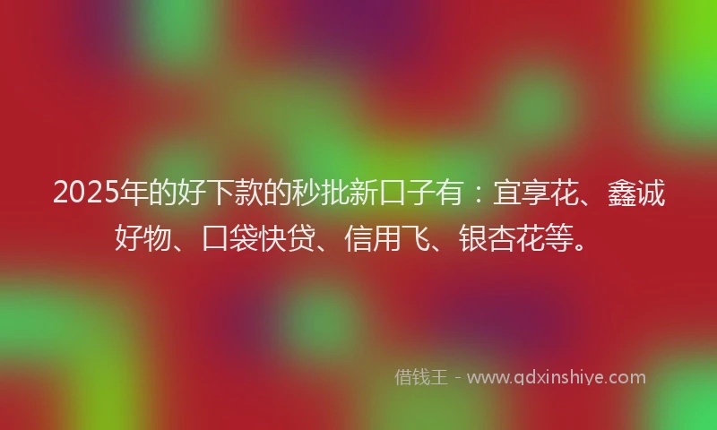 2025年的好下款的秒批新口子有：宜享花、鑫诚好物、口袋快贷、信用飞、银杏花等。