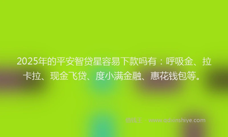 2025年的平安智贷星容易下款吗有：呼吸金、拉卡拉、现金飞贷、度小满金融、惠花钱包等。
