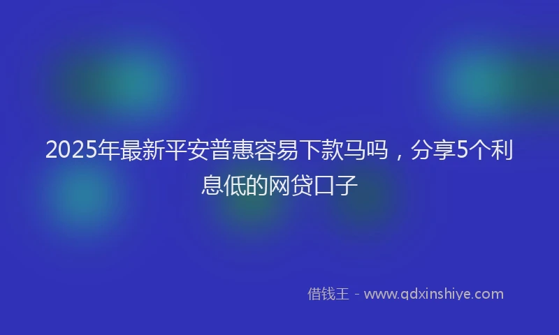 2025年最新平安普惠容易下款马吗，分享5个利息低的网贷口子