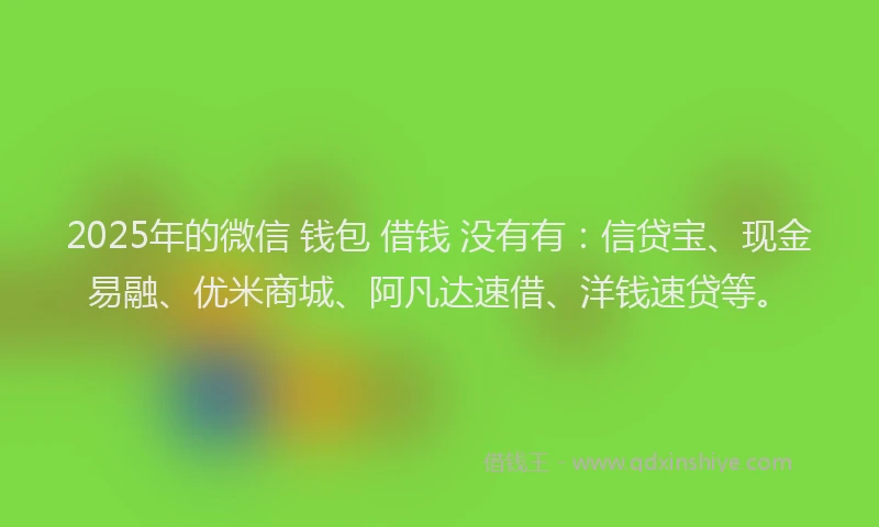 2025年的微信 钱包 借钱 没有有：信贷宝、现金易融、优米商城、阿凡达速借、洋钱速贷等。