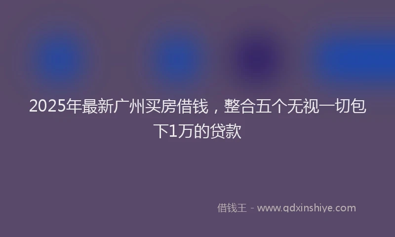 2025年最新广州买房借钱，整合五个无视一切包下1万的贷款