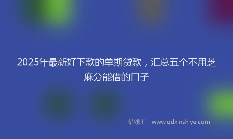2025年最新好下款的单期贷款，汇总五个不用芝麻分能借的口子
