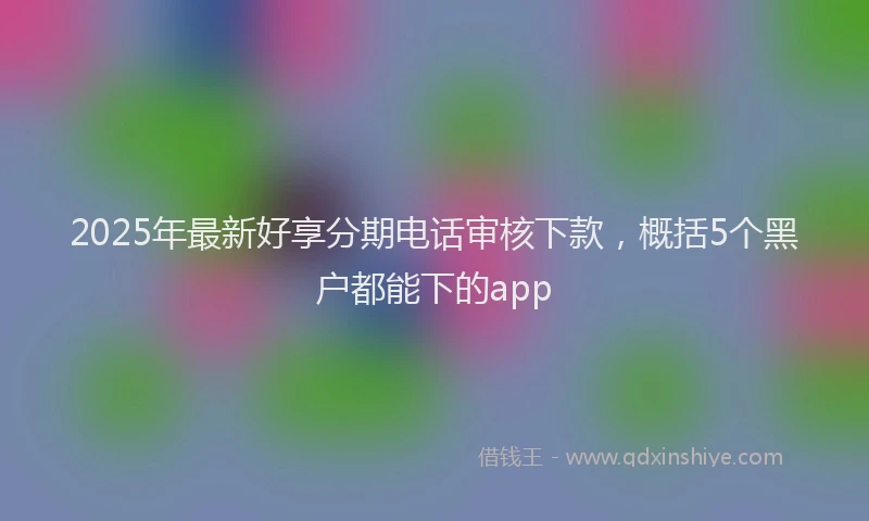 2025年最新好享分期电话审核下款，概括5个黑户都能下的app
