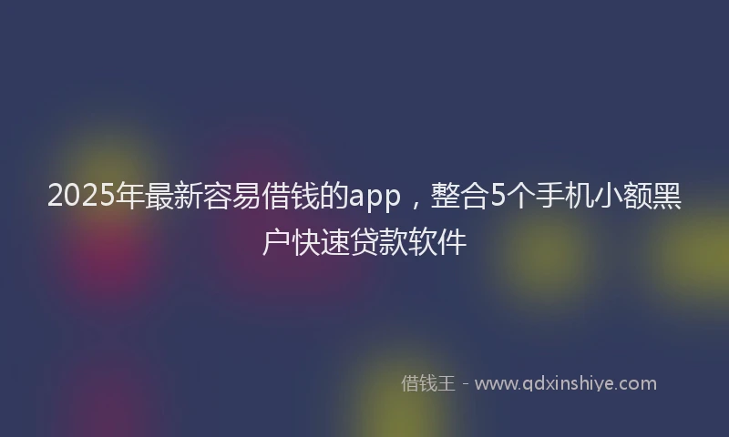 2025年最新容易借钱的app，整合5个手机小额黑户快速贷款软件