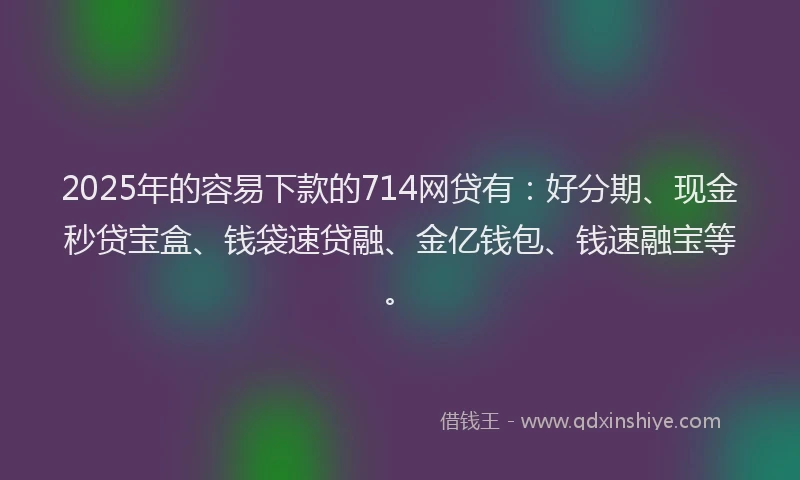 2025年的容易下款的714网贷有：好分期、现金秒贷宝盒、钱袋速贷融、金亿钱包、钱速融宝等。