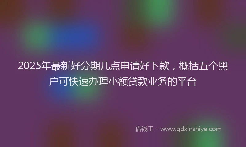 2025年最新好分期几点申请好下款，概括五个黑户可快速办理小额贷款业务的平台