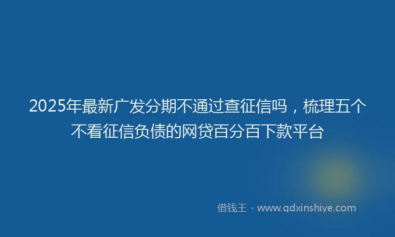 2025年最新广发分期不通过查征信吗，梳理五个不看征信负债的网贷百分百下款平台