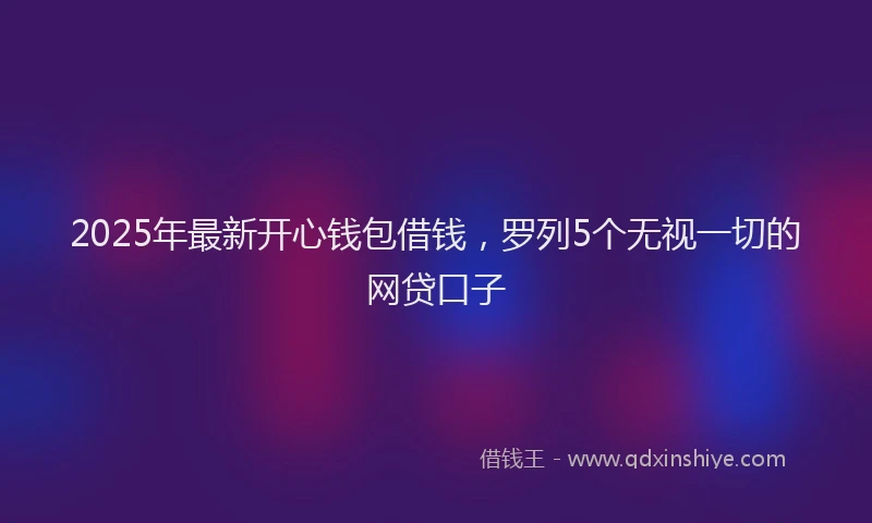 2025年最新开心钱包借钱，罗列5个无视一切的网贷口子