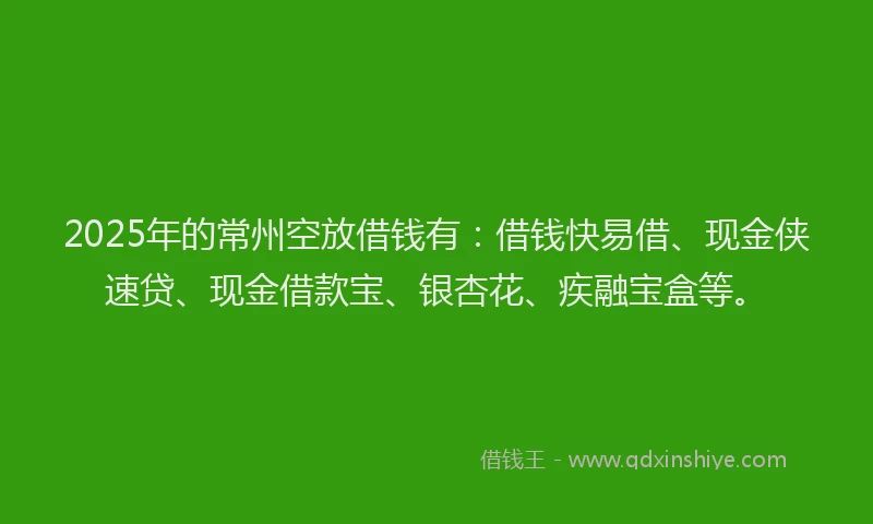 2025年的常州空放借钱有：借钱快易借、现金侠速贷、现金借款宝、银杏花、疾融宝盒等。