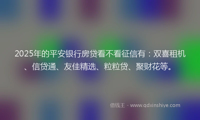 2025年的平安银行房贷看不看征信有：双喜租机、信贷通、友佳精选、粒粒贷、聚财花等。