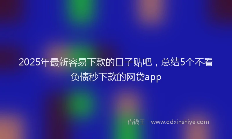 2025年最新容易下款的口子贴吧，总结5个不看负债秒下款的网贷app