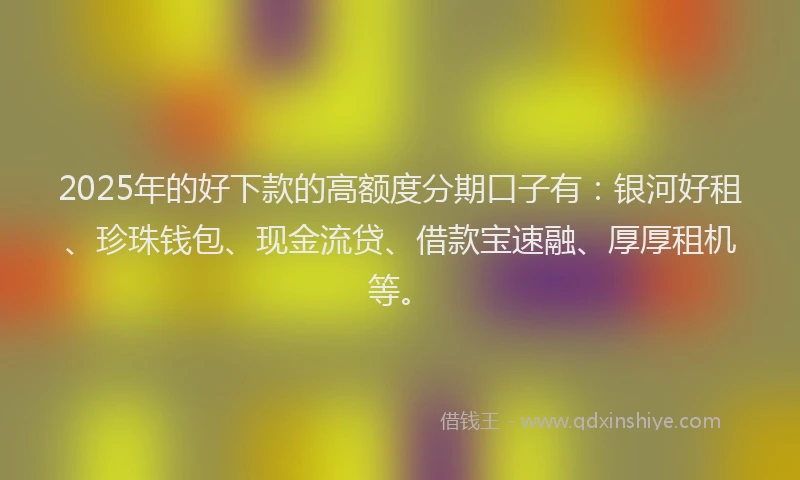 2025年的好下款的高额度分期口子有：银河好租、珍珠钱包、现金流贷、借款宝速融、厚厚租机等。