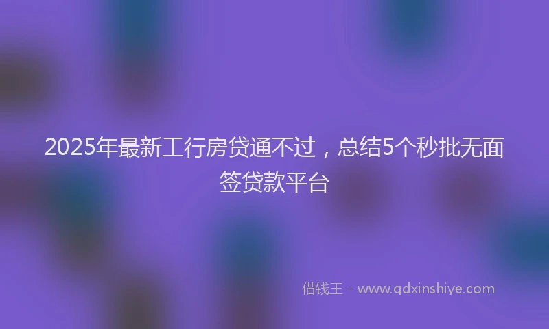2025年最新工行房贷通不过，总结5个秒批无面签贷款平台