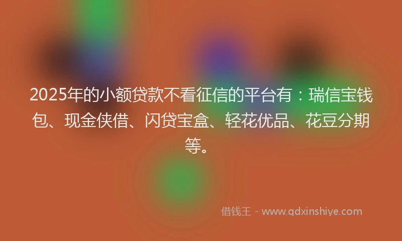 2025年的小额贷款不看征信的平台有：瑞信宝钱包、现金侠借、闪贷宝盒、轻花优品、花豆分期等。