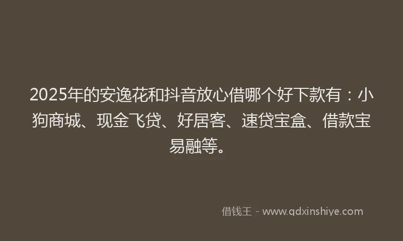 2025年的安逸花和抖音放心借哪个好下款有：小狗商城、现金飞贷、好居客、速贷宝盒、借款宝易融等。